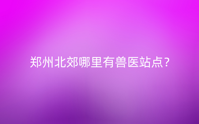 郑州北郊哪里有兽医站点？