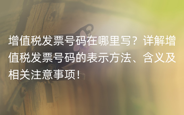 增值税发票号码在哪里写？详解增值税发票号码的表示方法、含义及相关注意事项！