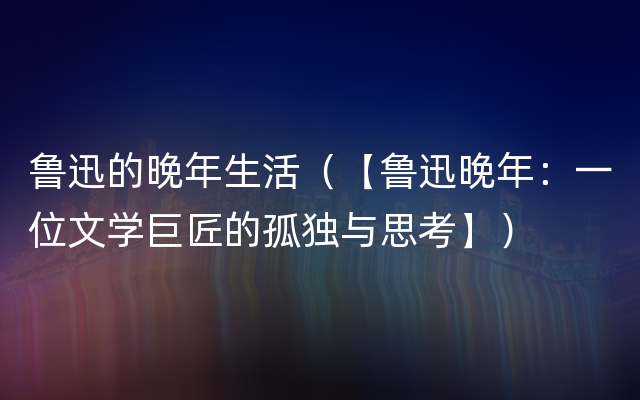 鲁迅的晚年生活（【鲁迅晚年：一位文学巨匠的孤独与思考】）