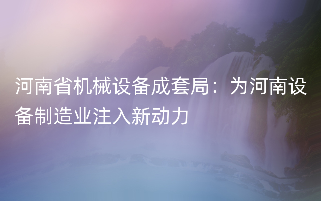 河南省机械设备成套局：为河南设备制造业注入新动力