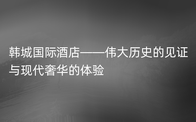 韩城国际酒店——伟大历史的见证与现代奢华的体验