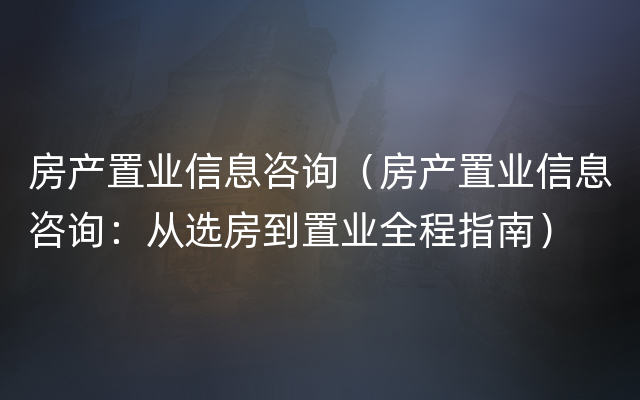 房产置业信息咨询（房产置业信息咨询：从选房到置业全程指南）