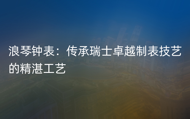 浪琴钟表：传承瑞士卓越制表技艺的精湛工艺