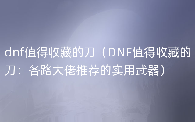 dnf值得收藏的刀（DNF值得收藏的刀：各路大佬推荐的实用武器）