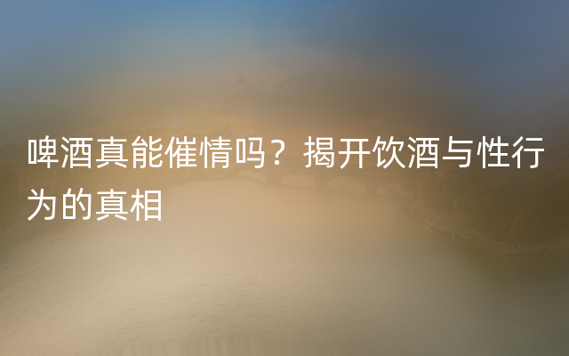 啤酒真能催情吗？揭开饮酒与性行为的真相