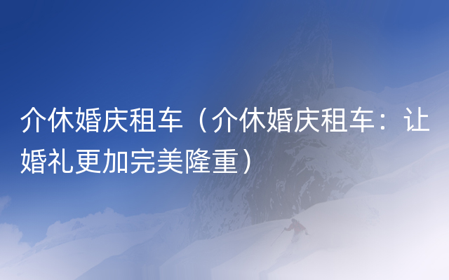 介休婚庆租车（介休婚庆租车：让婚礼更加完美隆重）