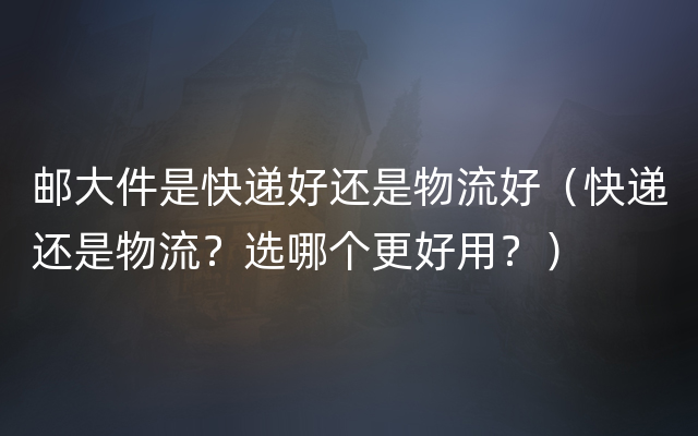 邮大件是快递好还是物流好（快递还是物流？选哪个更好用？）