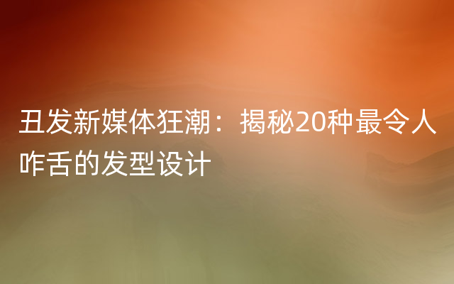 丑发新媒体狂潮：揭秘20种最令人咋舌的发型设计