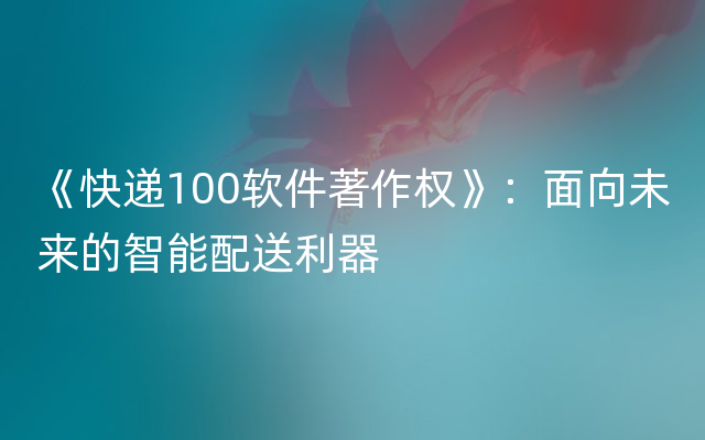 《快递100软件著作权》：面向未来的智能配送利器