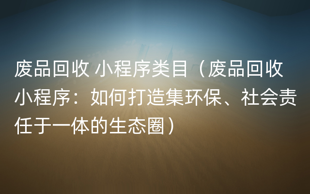 废品回收 小程序类目（废品回收小程序：如何打造集环保、社会责任于一体的生态圈）