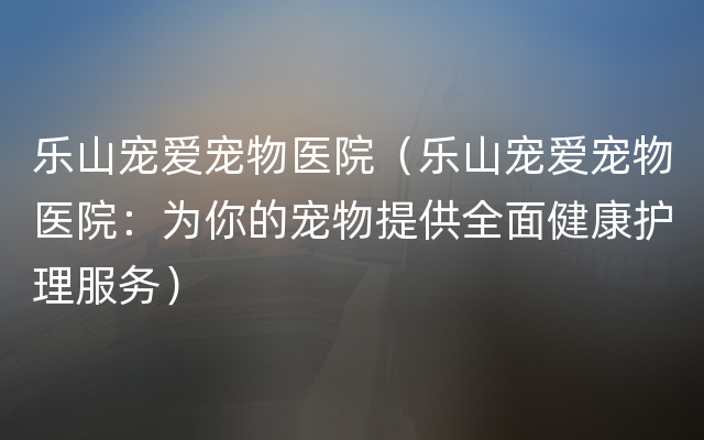 乐山宠爱宠物医院（乐山宠爱宠物医院：为你的宠物提供全面健康护理服务）