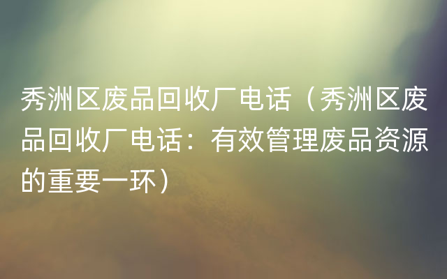 秀洲区废品回收厂电话（秀洲区废品回收厂电话：有效管理废品资源的重要一环）