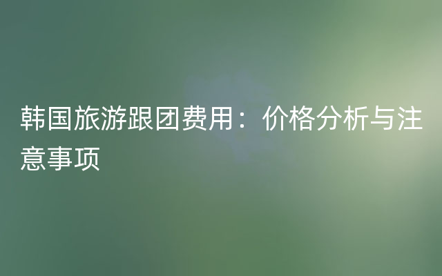 韩国旅游跟团费用：价格分析与注意事项