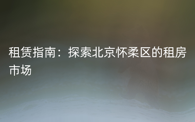 租赁指南：探索北京怀柔区的租房市场