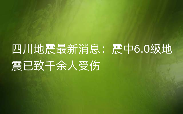 四川地震最新消息：震中6.0级地震已致千余人受伤