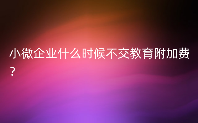 小微企业什么时候不交教育附加费？