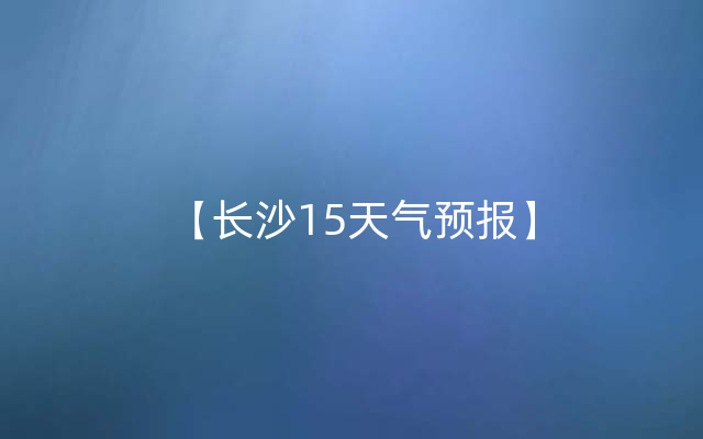 【长沙15天气预报】