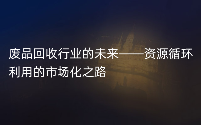 废品回收行业的未来——资源循环利用的市场化之路