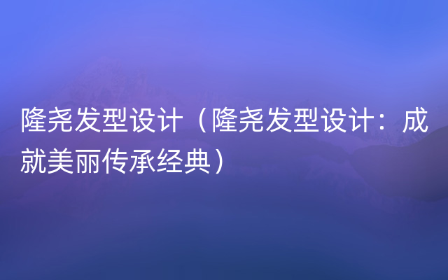 隆尧发型设计（隆尧发型设计：成就美丽传承经典）