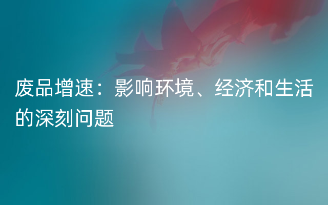 废品增速：影响环境、经济和生活的深刻问题