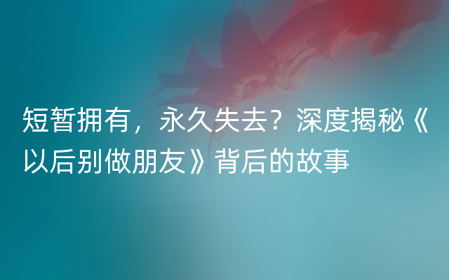 短暂拥有，永久失去？深度揭秘《以后别做朋友》背后的故事