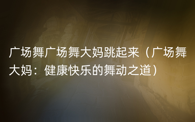 广场舞广场舞大妈跳起来（广场舞大妈：健康快乐的舞动之道）