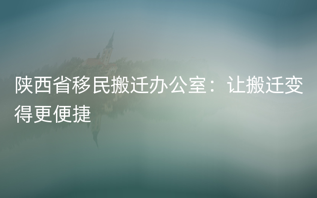 陕西省移民搬迁办公室：让搬迁变得更便捷