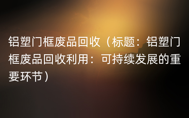 铝塑门框废品回收（标题：铝塑门框废品回收利用：可持续发展的重要环节）