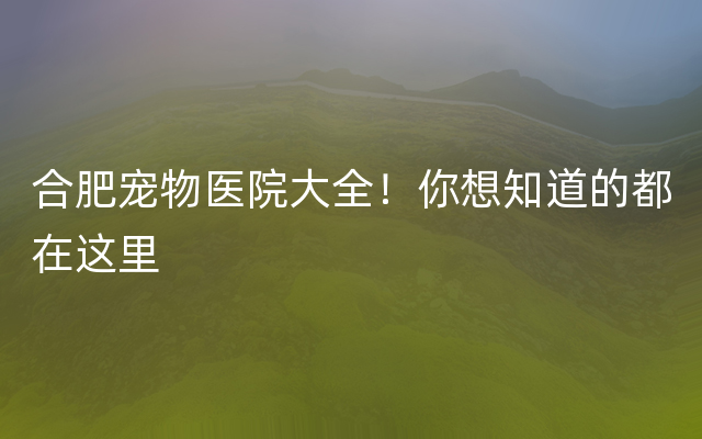 合肥宠物医院大全！你想知道的都在这里