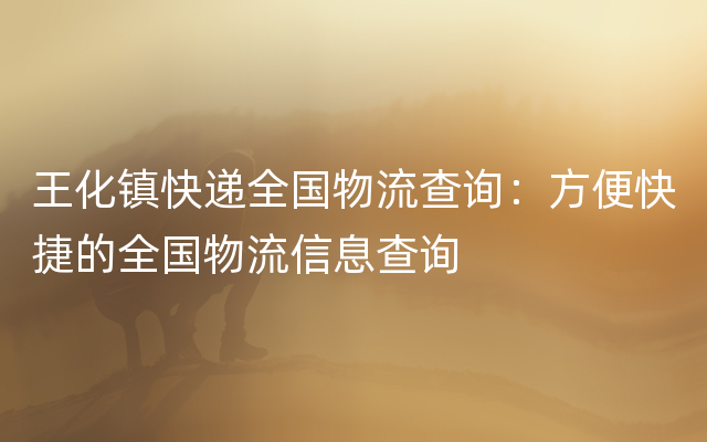 王化镇快递全国物流查询：方便快捷的全国物流信息查询