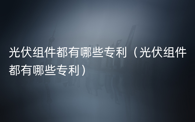 光伏组件都有哪些专利（光伏组件都有哪些专利）