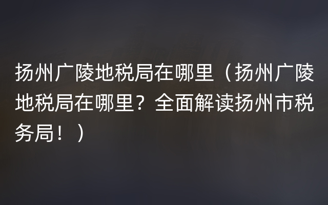 扬州广陵地税局在哪里（扬州广陵地税局在哪里？全面解读扬州市税务局！）