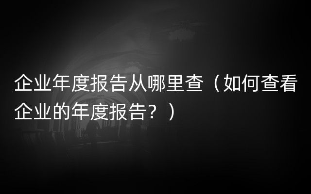 企业年度报告从哪里查（如何查看企业的年度报告？）