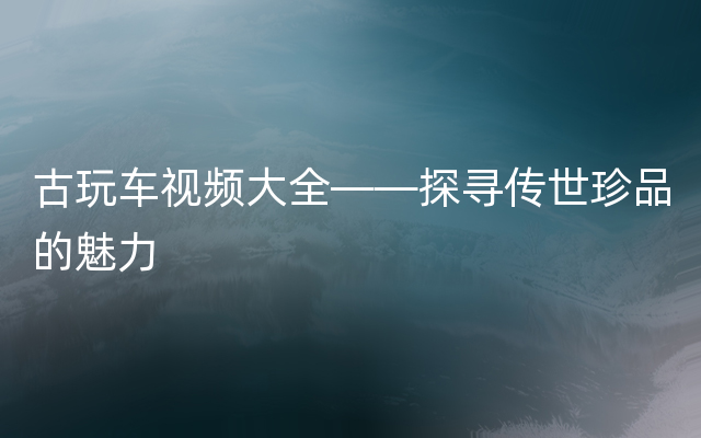 古玩车视频大全——探寻传世珍品的魅力