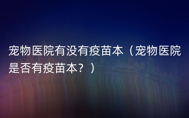 宠物医院有没有疫苗本（宠物医院是否有疫苗本？）