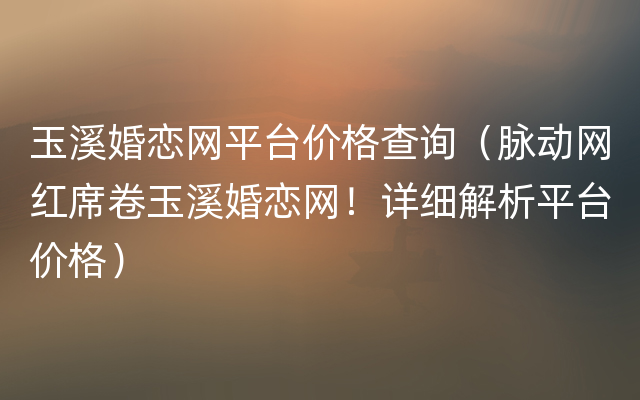 玉溪婚恋网平台价格查询（脉动网红席卷玉溪婚恋网！详细解析平台价格）