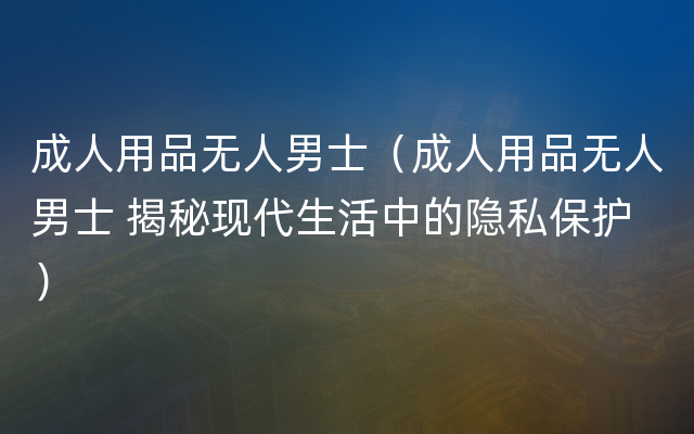 成人用品无人男士（成人用品无人男士 揭秘现代生活中的隐私保护）