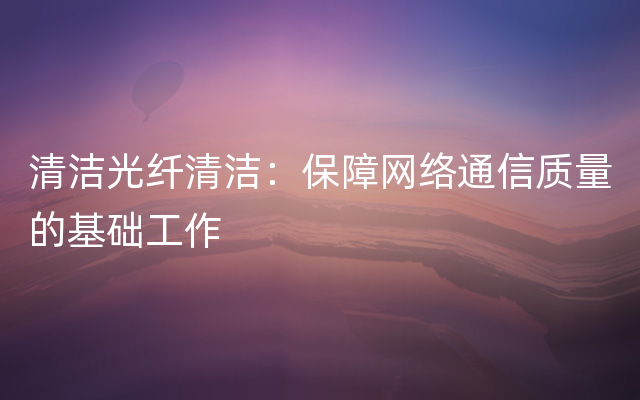 清洁光纤清洁：保障网络通信质量的基础工作