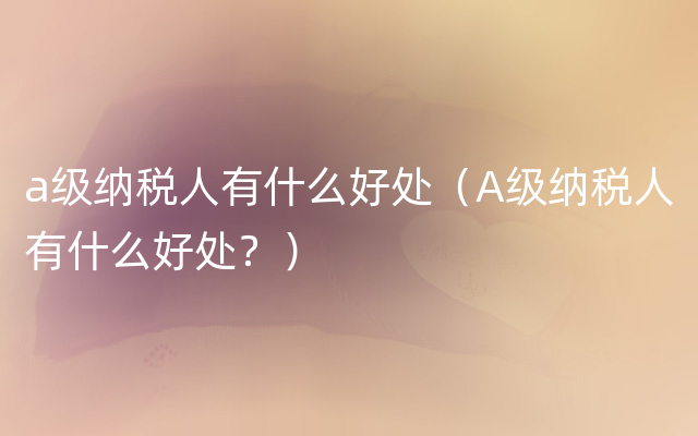 a级纳税人有什么好处（A级纳税人有什么好处？）