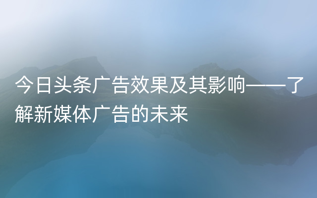 今日头条广告效果及其影响——了解新媒体广告的未来