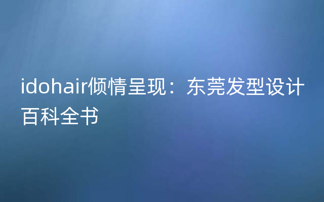 idohair倾情呈现：东莞发型设计百科全书