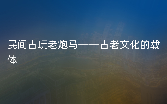 民间古玩老炮马——古老文化的载体