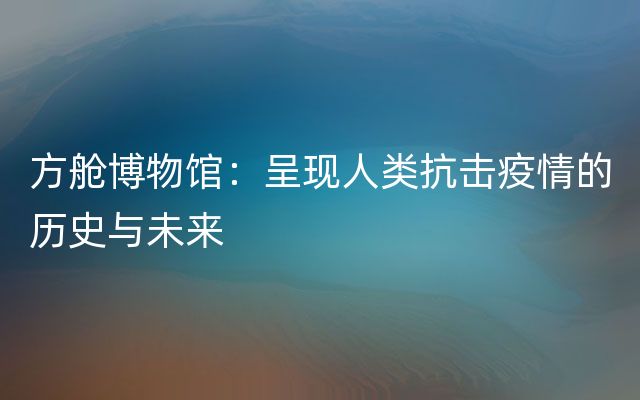 方舱博物馆：呈现人类抗击疫情的历史与未来