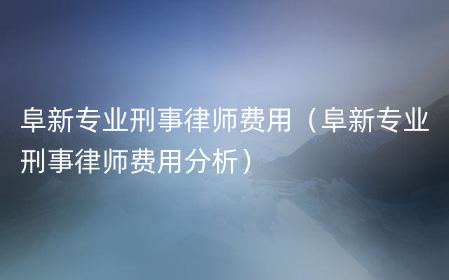 阜新专业刑事律师费用（阜新专业刑事律师费用分析）