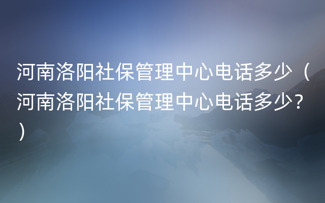 河南洛阳社保管理中心电话多少（河南洛阳社保管理中心电话多少？）