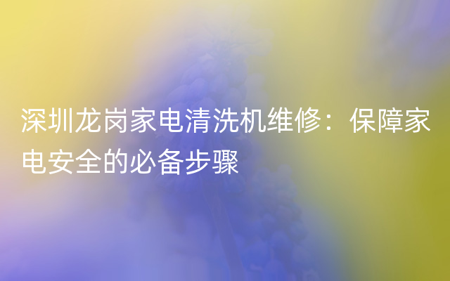 深圳龙岗家电清洗机维修：保障家电安全的必备步骤