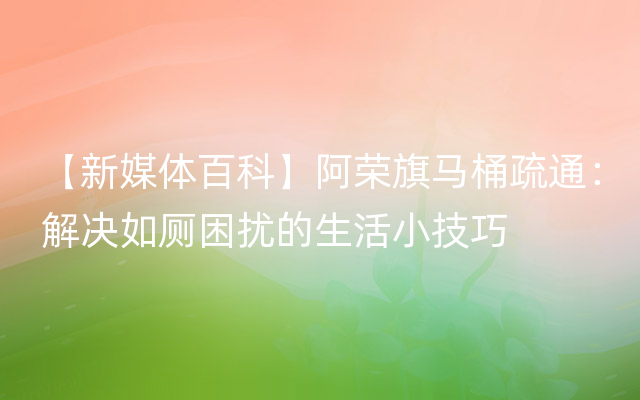 【新媒体百科】阿荣旗马桶疏通：解决如厕困扰的生活小技巧