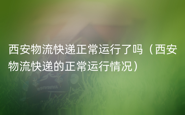 西安物流快递正常运行了吗（西安物流快递的正常运行情况）