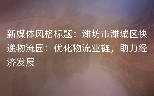 新媒体风格标题：潍坊市潍城区快递物流园：优化物流业链，助力经济发展