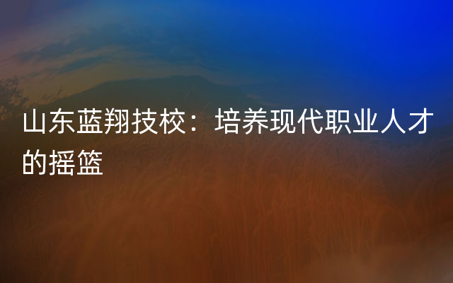 山东蓝翔技校：培养现代职业人才的摇篮